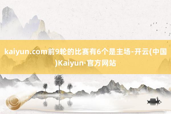 kaiyun.com前9轮的比赛有6个是主场-开云(中国)Kaiyun·官方网站