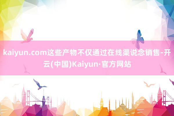 kaiyun.com这些产物不仅通过在线渠说念销售-开云(中国)Kaiyun·官方网站