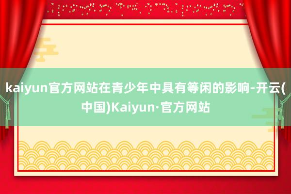 kaiyun官方网站在青少年中具有等闲的影响-开云(中国)Kaiyun·官方网站