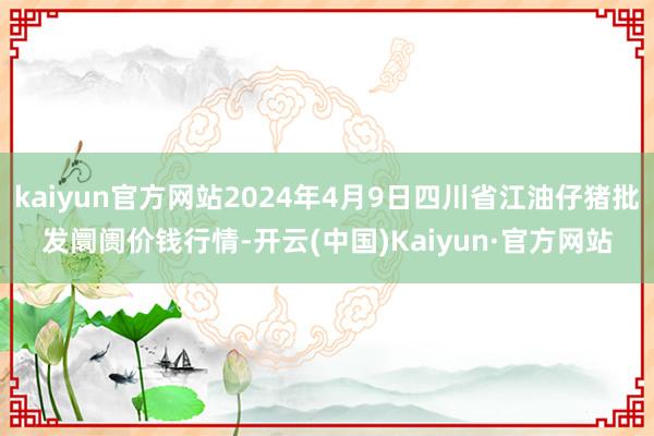 kaiyun官方网站2024年4月9日四川省江油仔猪批发阛阓价钱行情-开云(中国)Kaiyun·官方网站