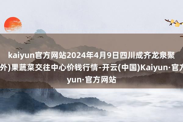 kaiyun官方网站2024年4月9日四川成齐龙泉聚和(国外)果蔬菜交往中心价钱行情-开云(中国)Kaiyun·官方网站