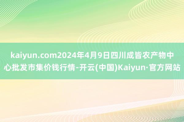 kaiyun.com2024年4月9日四川成皆农产物中心批发市集价钱行情-开云(中国)Kaiyun·官方网站