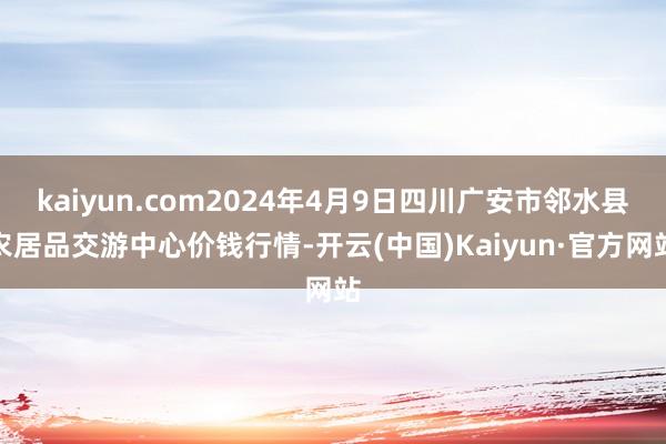 kaiyun.com2024年4月9日四川广安市邻水县农居品交游中心价钱行情-开云(中国)Kaiyun·官方网站