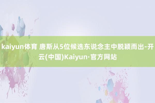 kaiyun体育 唐斯从5位候选东说念主中脱颖而出-开云(中国)Kaiyun·官方网站