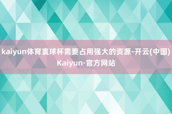 kaiyun体育寰球杯需要占用强大的资源-开云(中国)Kaiyun·官方网站