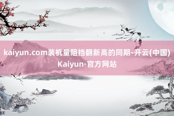 kaiyun.com装机量阻挡翻新高的同期-开云(中国)Kaiyun·官方网站