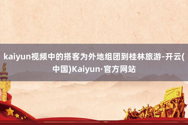 kaiyun视频中的搭客为外地组团到桂林旅游-开云(中国)Kaiyun·官方网站