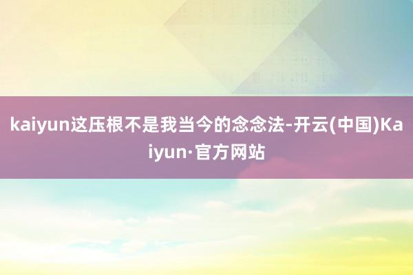 kaiyun这压根不是我当今的念念法-开云(中国)Kaiyun·官方网站