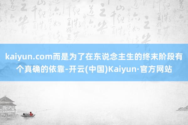 kaiyun.com而是为了在东说念主生的终末阶段有个真确的依靠-开云(中国)Kaiyun·官方网站