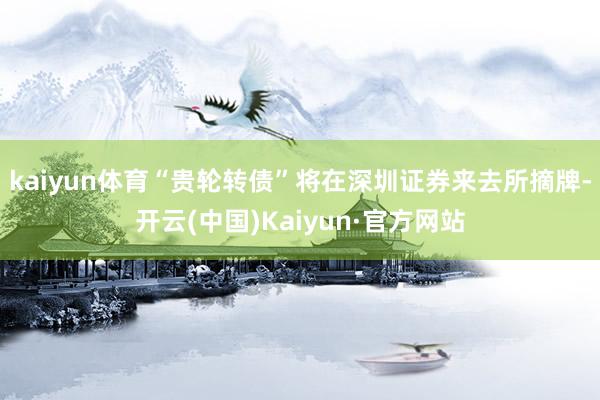 kaiyun体育“贵轮转债”将在深圳证券来去所摘牌-开云(中国)Kaiyun·官方网站