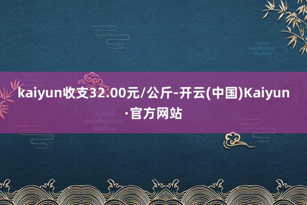 kaiyun收支32.00元/公斤-开云(中国)Kaiyun·官方网站