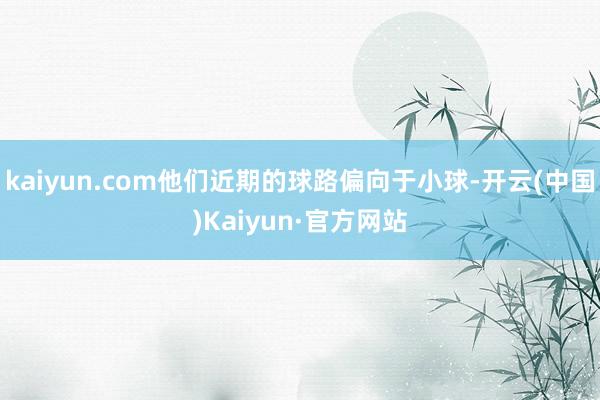 kaiyun.com他们近期的球路偏向于小球-开云(中国)Kaiyun·官方网站