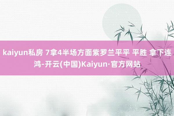 kaiyun私房 7拿4半场方面紫罗兰平平 平胜 拿下连鸿-开云(中国)Kaiyun·官方网站