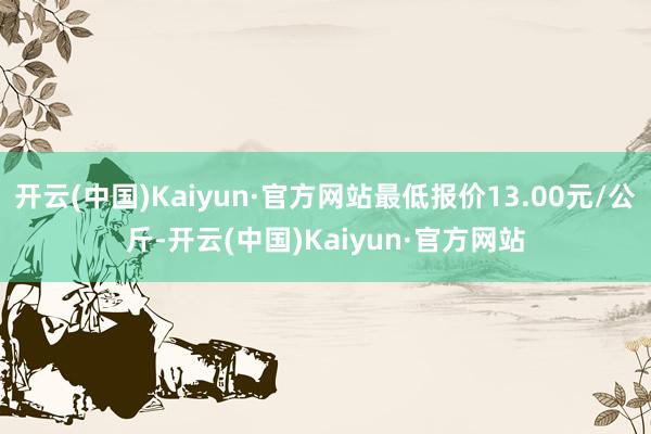 开云(中国)Kaiyun·官方网站最低报价13.00元/公斤-开云(中国)Kaiyun·官方网站