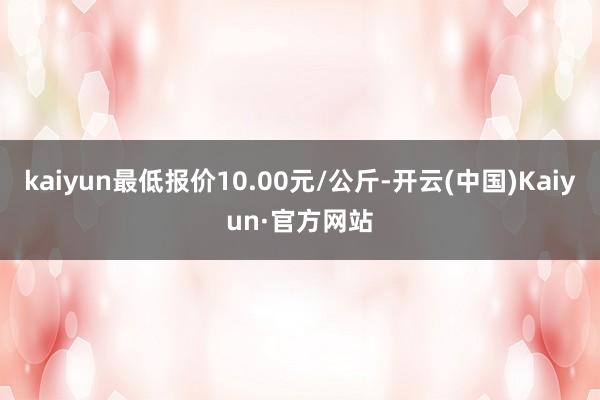 kaiyun最低报价10.00元/公斤-开云(中国)Kaiyun·官方网站