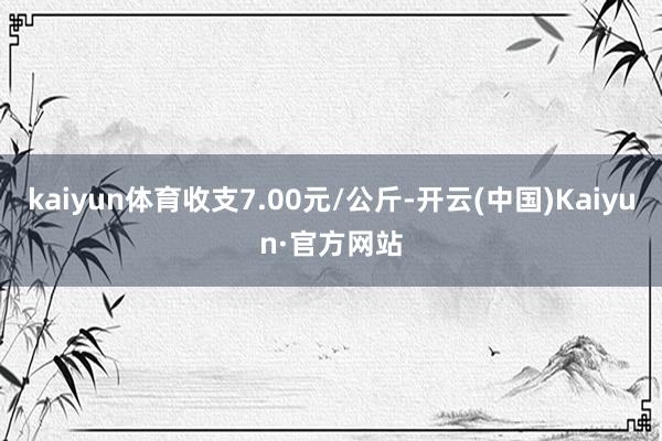 kaiyun体育收支7.00元/公斤-开云(中国)Kaiyun·官方网站