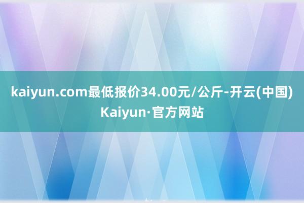 kaiyun.com最低报价34.00元/公斤-开云(中国)Kaiyun·官方网站