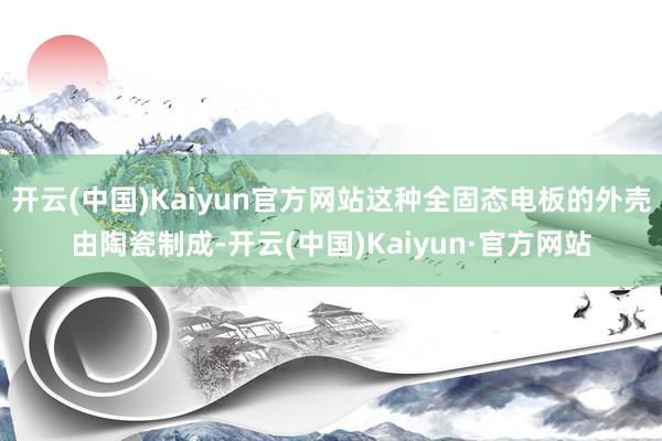 开云(中国)Kaiyun官方网站这种全固态电板的外壳由陶瓷制成-开云(中国)Kaiyun·官方网站