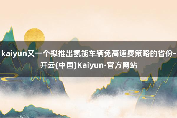 kaiyun又一个拟推出氢能车辆免高速费策略的省份-开云(中国)Kaiyun·官方网站