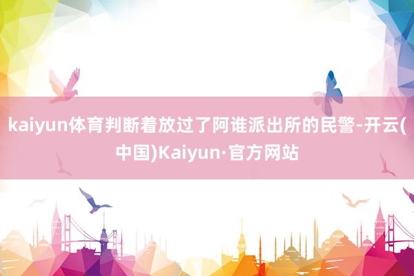 kaiyun体育判断着放过了阿谁派出所的民警-开云(中国)Kaiyun·官方网站