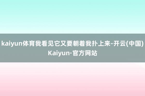 kaiyun体育我看见它又要朝着我扑上来-开云(中国)Kaiyun·官方网站