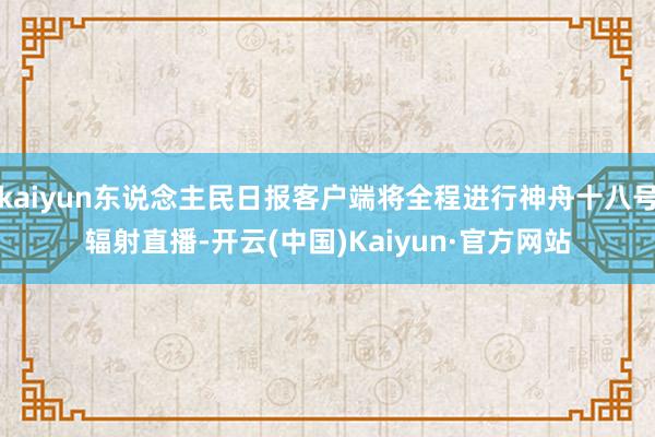 kaiyun东说念主民日报客户端将全程进行神舟十八号辐射直播-开云(中国)Kaiyun·官方网站