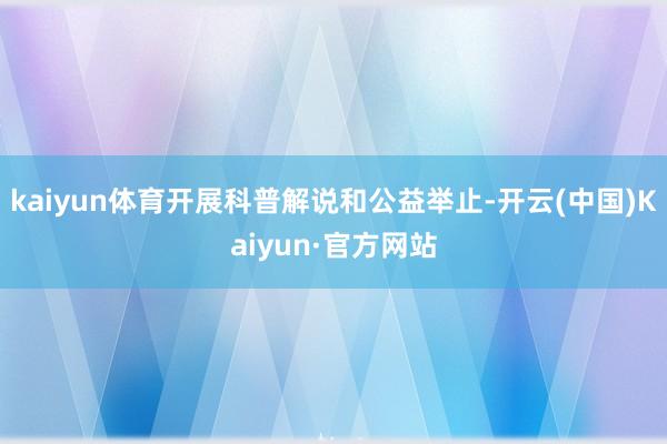 kaiyun体育开展科普解说和公益举止-开云(中国)Kaiyun·官方网站