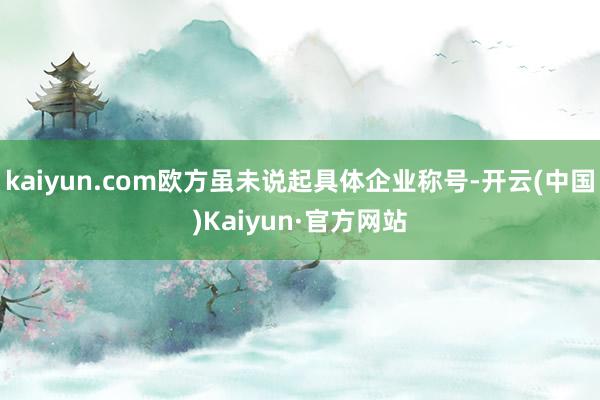 kaiyun.com欧方虽未说起具体企业称号-开云(中国)Kaiyun·官方网站