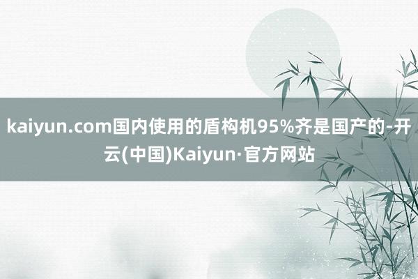 kaiyun.com国内使用的盾构机95%齐是国产的-开云(中国)Kaiyun·官方网站