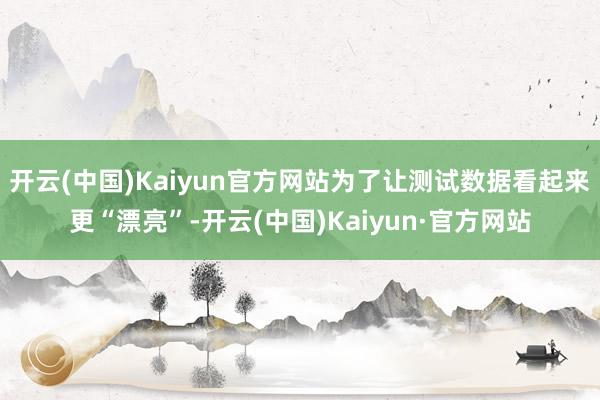 开云(中国)Kaiyun官方网站为了让测试数据看起来更“漂亮”-开云(中国)Kaiyun·官方网站