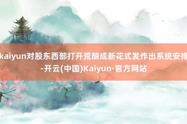 kaiyun对股东西部打开荒酿成新花式发作出系统安排-开云(中国)Kaiyun·官方网站