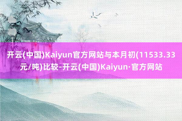 开云(中国)Kaiyun官方网站与本月初(11533.33元/吨)比较-开云(中国)Kaiyun·官方网站