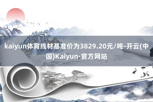 kaiyun体育线材基准价为3829.20元/吨-开云(中国)Kaiyun·官方网站