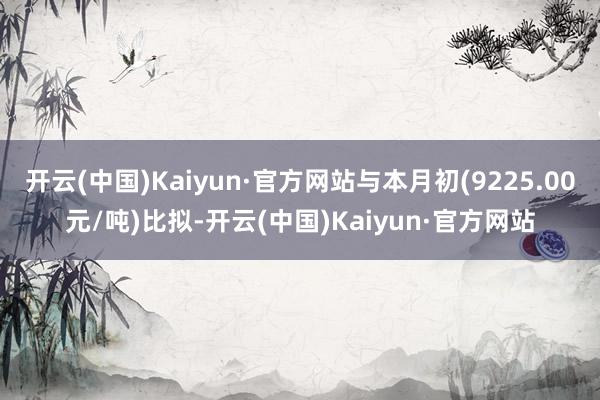 开云(中国)Kaiyun·官方网站与本月初(9225.00元/吨)比拟-开云(中国)Kaiyun·官方网站