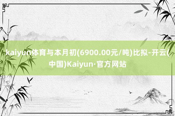 kaiyun体育与本月初(6900.00元/吨)比拟-开云(中国)Kaiyun·官方网站