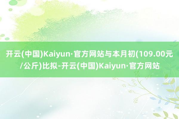 开云(中国)Kaiyun·官方网站与本月初(109.00元/公斤)比拟-开云(中国)Kaiyun·官方网站