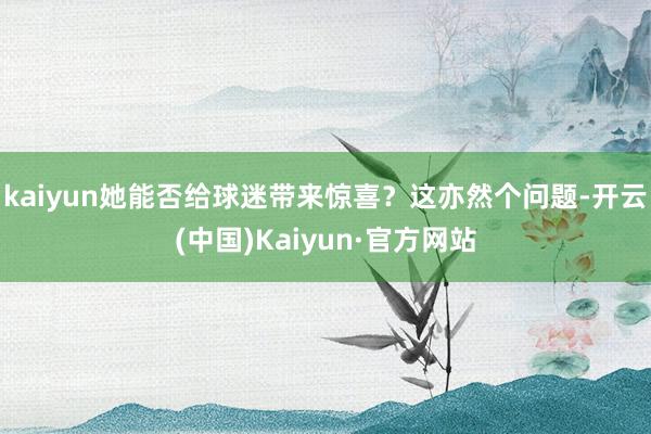 kaiyun她能否给球迷带来惊喜？这亦然个问题-开云(中国)Kaiyun·官方网站