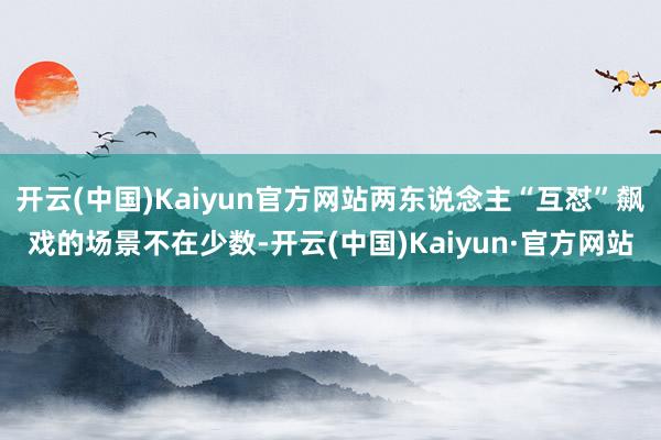 开云(中国)Kaiyun官方网站两东说念主“互怼”飙戏的场景不在少数-开云(中国)Kaiyun·官方网站