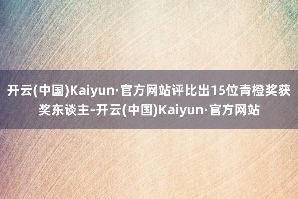 开云(中国)Kaiyun·官方网站评比出15位青橙奖获奖东谈主-开云(中国)Kaiyun·官方网站