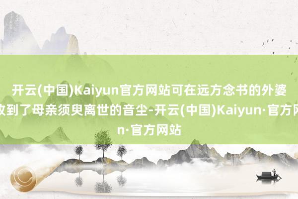 开云(中国)Kaiyun官方网站可在远方念书的外婆却收到了母亲须臾离世的音尘-开云(中国)Kaiyun·官方网站