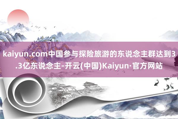 kaiyun.com中国参与探险旅游的东说念主群达到3.3亿东说念主-开云(中国)Kaiyun·官方网站