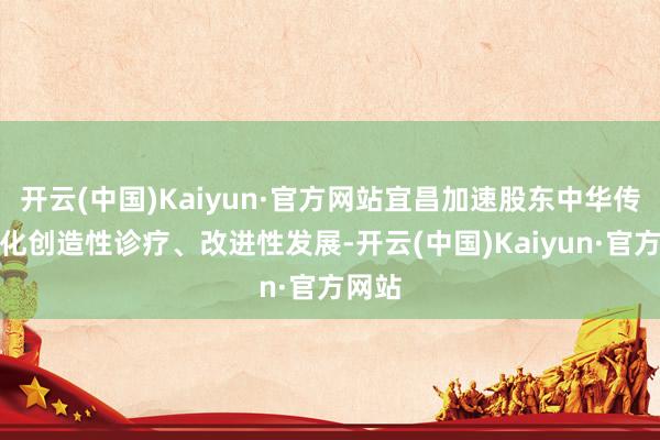 开云(中国)Kaiyun·官方网站宜昌加速股东中华传统文化创造性诊疗、改进性发展-开云(中国)Kaiyun·官方网站