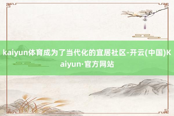 kaiyun体育成为了当代化的宜居社区-开云(中国)Kaiyun·官方网站