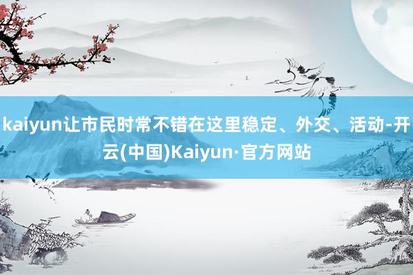 kaiyun让市民时常不错在这里稳定、外交、活动-开云(中国)Kaiyun·官方网站