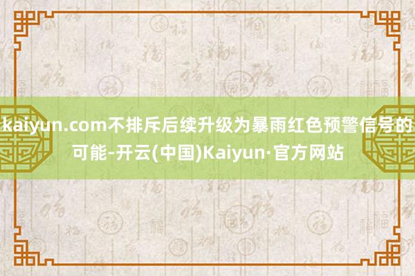 kaiyun.com不排斥后续升级为暴雨红色预警信号的可能-开云(中国)Kaiyun·官方网站