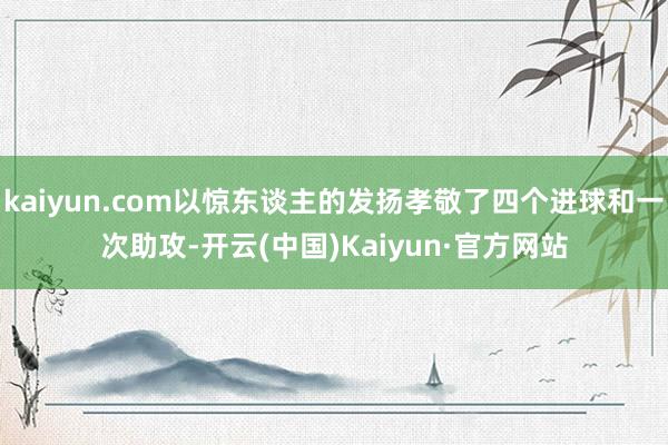 kaiyun.com以惊东谈主的发扬孝敬了四个进球和一次助攻-开云(中国)Kaiyun·官方网站