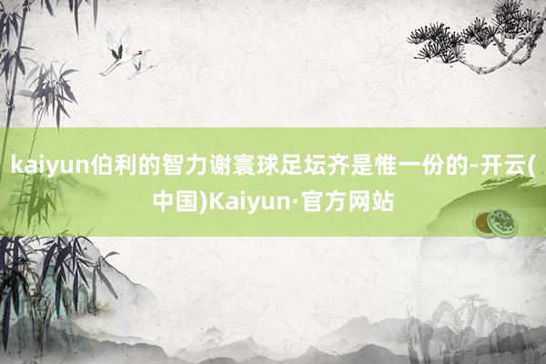 kaiyun伯利的智力谢寰球足坛齐是惟一份的-开云(中国)Kaiyun·官方网站