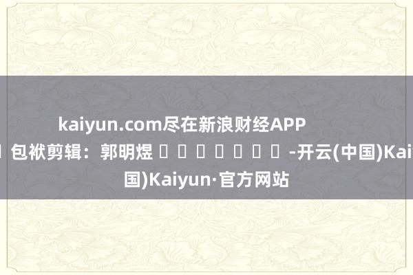 kaiyun.com尽在新浪财经APP            						包袱剪辑：郭明煜 							-开云(中国)Kaiyun·官方网站