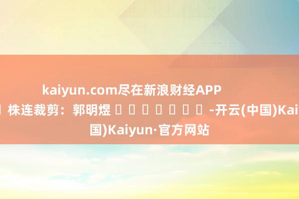 kaiyun.com尽在新浪财经APP            						株连裁剪：郭明煜 							-开云(中国)Kaiyun·官方网站