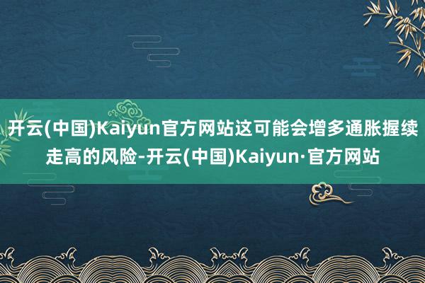 开云(中国)Kaiyun官方网站这可能会增多通胀握续走高的风险-开云(中国)Kaiyun·官方网站